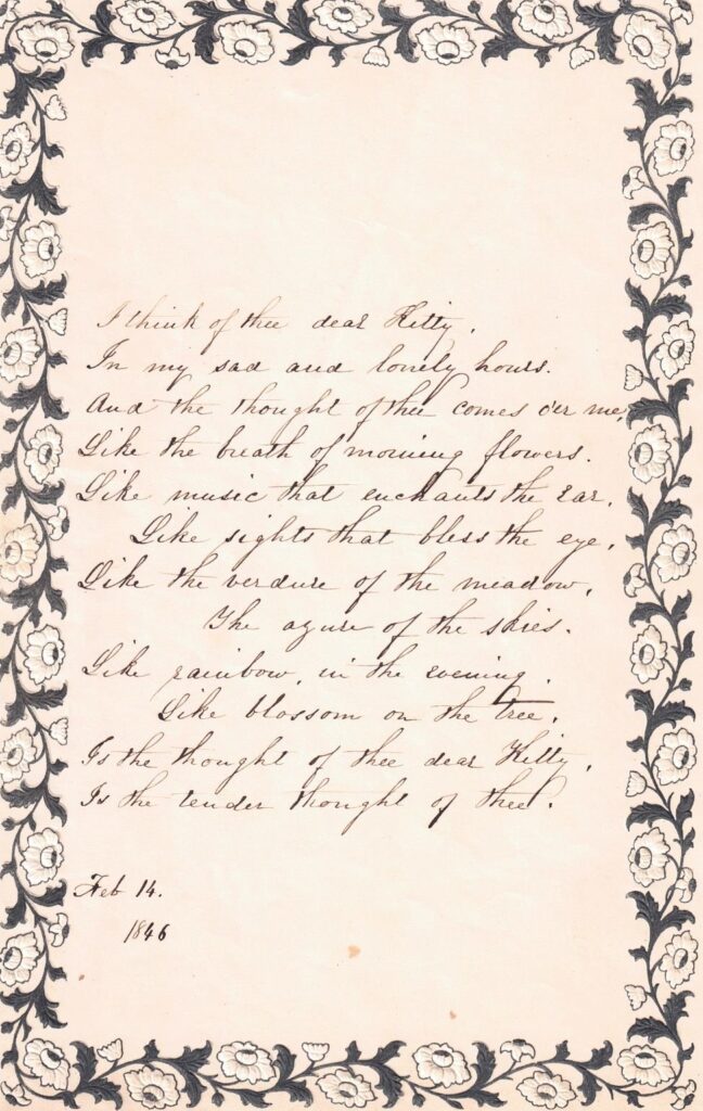 This poem from our archives was sent to Christopher "Kitty" Avery from Sarah Smith Avery dated February 14th 1846. I think of thee dear Kitty, In my sad and lonely hours. And the thought of thee comes o’er me, Like the breath of morning flowers. Like music that enchants the ear. Like sights that bless the eye Like the verdure of the meadows The azure of the skies, Like rainbow in the evening Like blossom on the tree Is the thought of thee dear Kitty Is the tender thought of thee